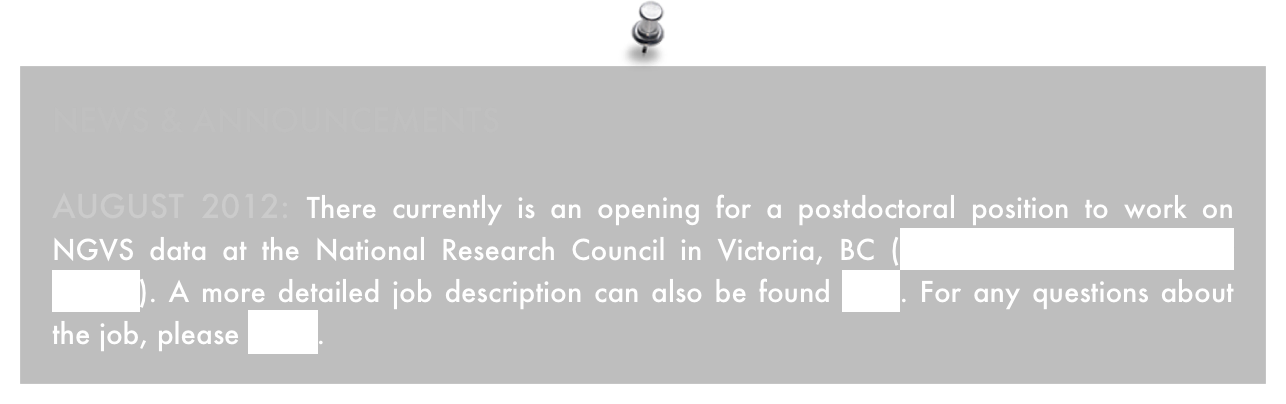 NEWS & ANNOUNCEMENTS

August 2012: There currently is an opening for a postdoctoral position to work on NGVS data at the National Research Council in Victoria, BC (AAS job register number 42522). A more detailed job description can also be found here. For any questions about the job, please email.